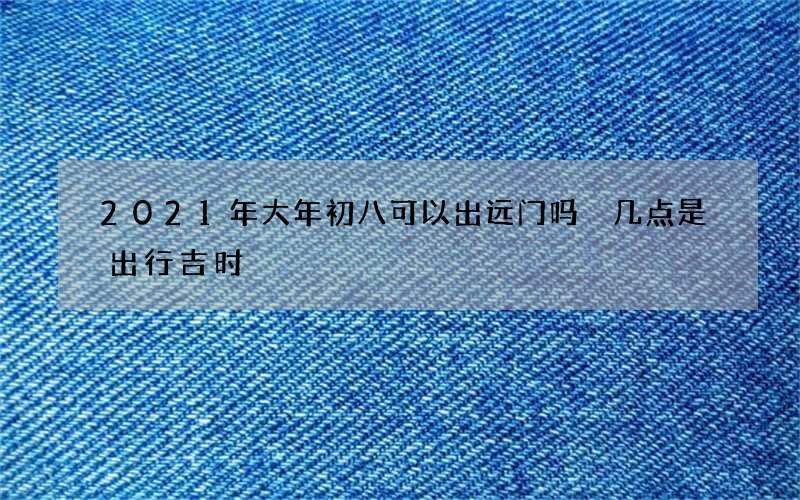 2021年大年初八可以出远门吗 几点是出行吉时